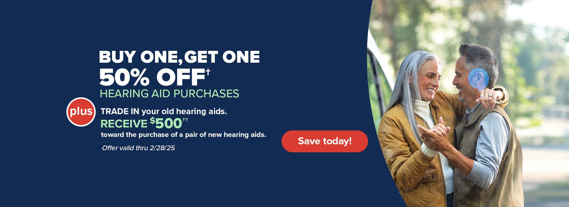 Buy One, Get One 50% off† hearing aids - PLUS -- TRADE IN your old hearing aids. RECEIVE $500†† toward the purchase of a pair of new hearing aids. This is in addition to any other current promotions.   Offer valid thru 2/28/2025  Save today!