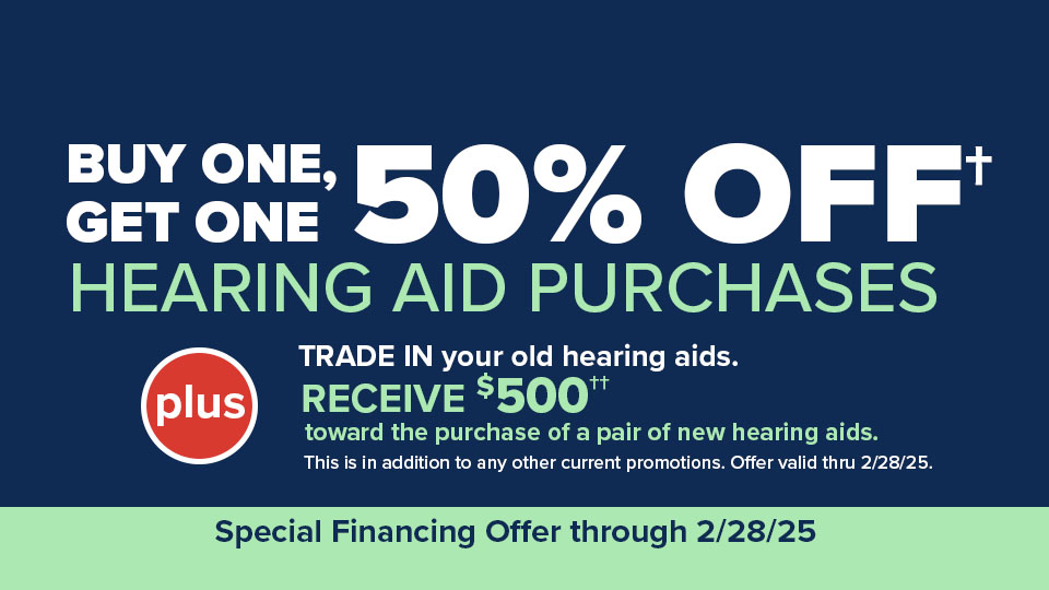 Buy One, Get One 50% off† hearing aids - PLUS -- TRADE IN your old hearing aids. RECEIVE $500†† toward the purchase of a pair of new hearing aids. This is in addition to any other current promotions. Offer valid thru 2/28/2025