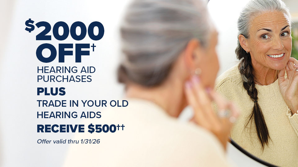 $2000 off† hearing aid purchases PLUS TRADE IN your old hearing aids RECEIVE $500†† toward the purchase of a new pair of hearing aids. Offer valid from 1/1/26 thru 1/31/26